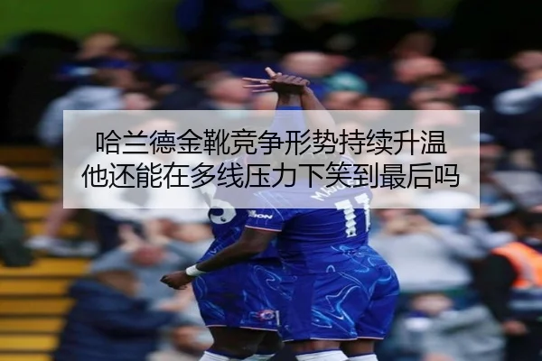 哈兰德金靴竞争形势持续升温 他还能在多线压力下笑到最后吗