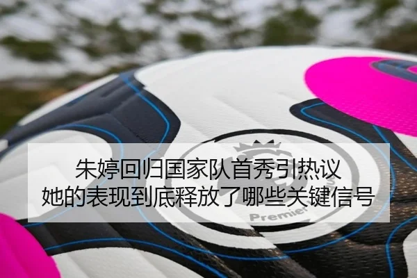 朱婷回归国家队首秀引热议 她的表现到底释放了哪些关键信号