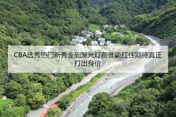 CBA选秀热门新秀走到聚光灯前谁能扛住期待真正打出身价